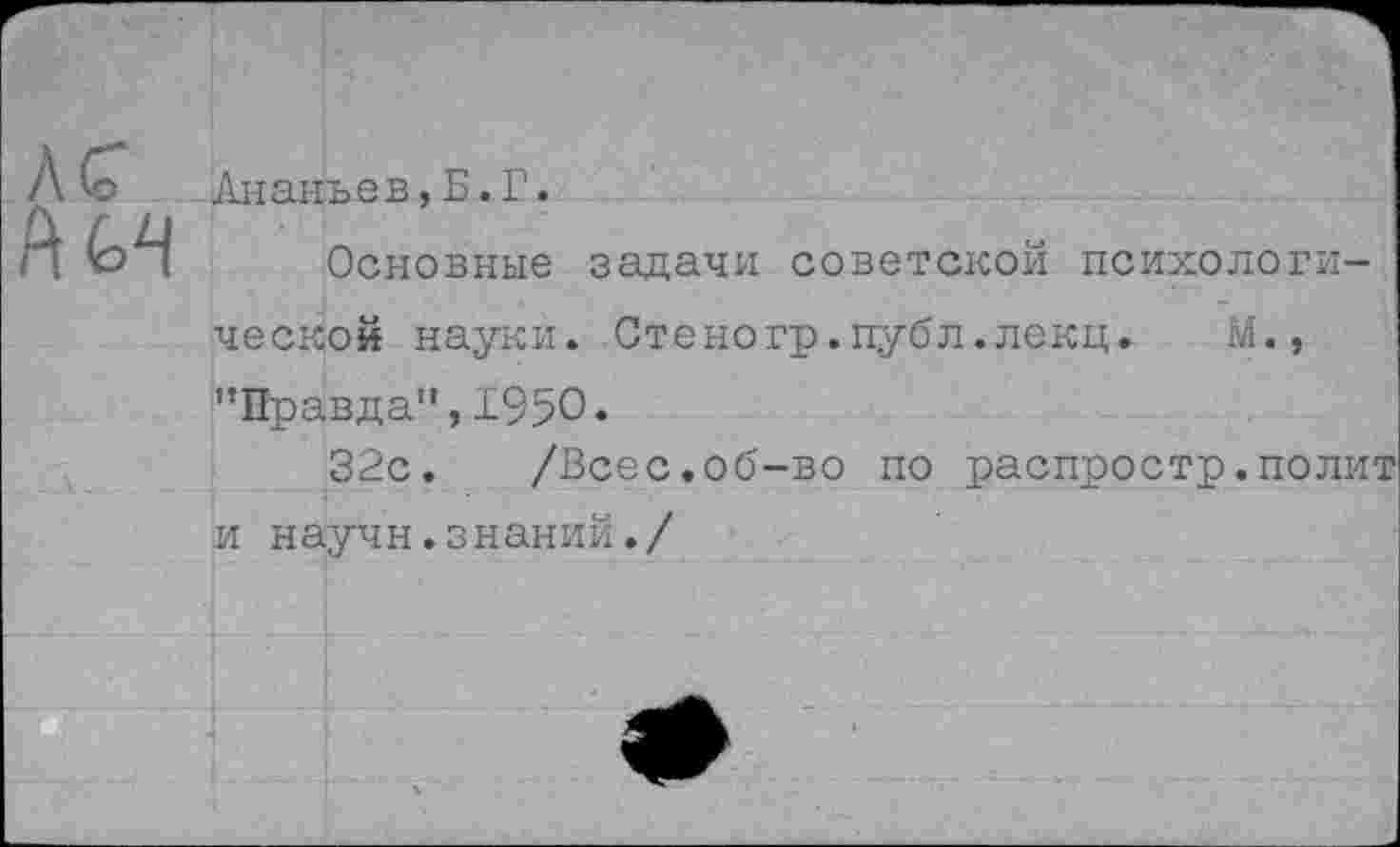 ﻿Ананьев,Б.Г.
Основные задачи советской психологической науки. Стеногр.публ.лекц. М., '’Правда”, 1950*
32с. /Всес.об-во по распростр.полит и научн.знаний./